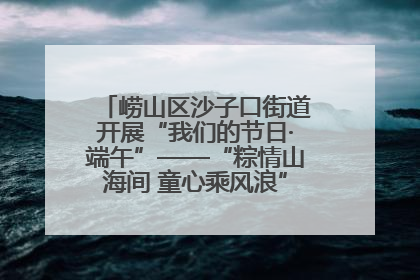 崂山区沙子口街道开展“我们的节日·端午”——“粽情山海间 童心乘风浪”文明实践活动