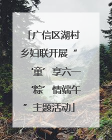 广信区湖村乡妇联开展“‘童’享六一‘粽’情端午”主题活动