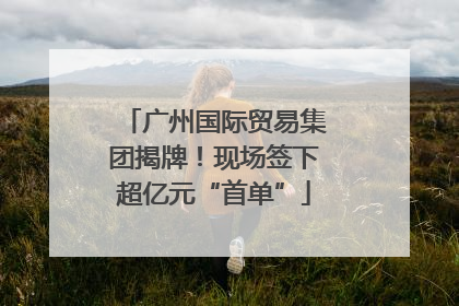 广州国际贸易集团揭牌！现场签下超亿元“首单”