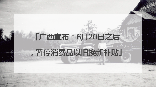 广西宣布：6月20日之后，暂停消费品以旧换新补贴
