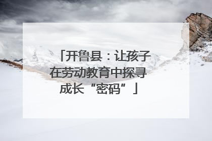 开鲁县：让孩子在劳动教育中探寻成长“密码”