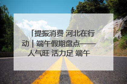 提振消费 河北在行动｜端午假期盘点——人气旺 活力足 端午经济“热浪”迭起