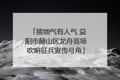 接地气有人气 益阳市赫山区龙舟赛场吹响征兵宣传号角