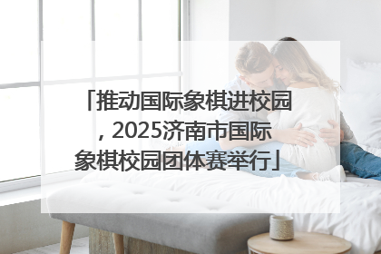 推动国际象棋进校园，2025济南市国际象棋校园团体赛举行