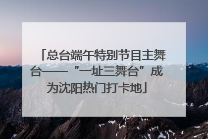 总台端午特别节目主舞台——“一址三舞台”成为沈阳热门打卡地