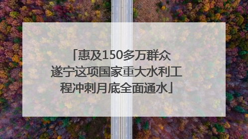惠及150多万群众 遂宁这项国家重大水利工程冲刺月底全面通水