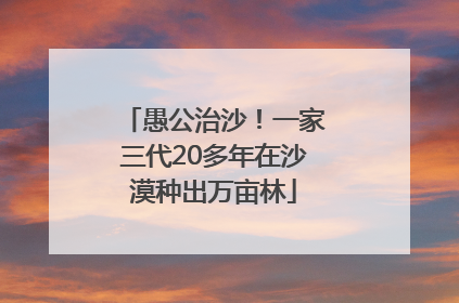愚公治沙！一家三代20多年在沙漠种出万亩林