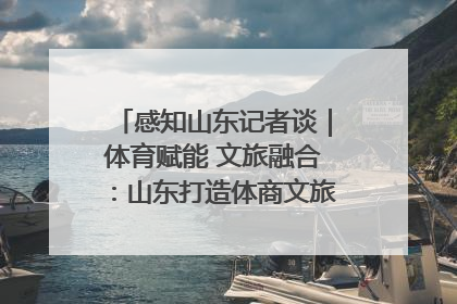 感知山东记者谈｜体育赋能 文旅融合：山东打造体商文旅融合发展新格局