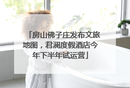 房山佛子庄发布文旅地图，君澜度假酒店今年下半年试运营
