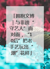拥抱文博｜与非遗“守艺人”面对面，“10后”把老手艺玩出“潮”花样