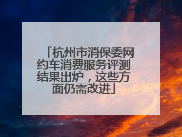 杭州市消保委网约车消费服务评测结果出炉，这些方面仍需改进