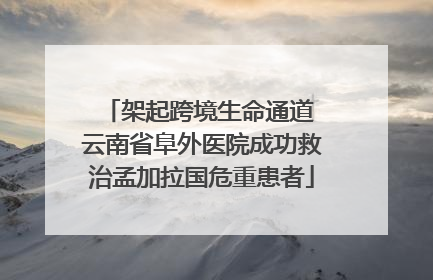 架起跨境生命通道 云南省阜外医院成功救治孟加拉国危重患者