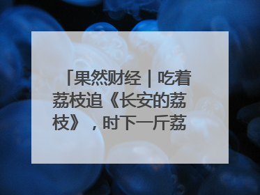 果然财经｜吃着荔枝追《长安的荔枝》，时下一斤荔枝多少钱
