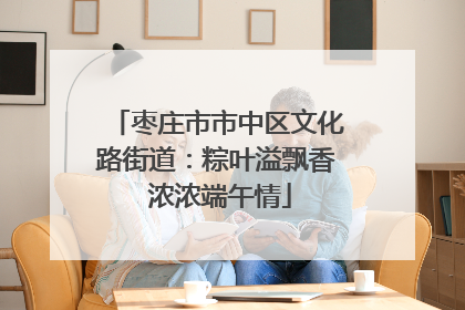 枣庄市市中区文化路街道：粽叶溢飘香 浓浓端午情