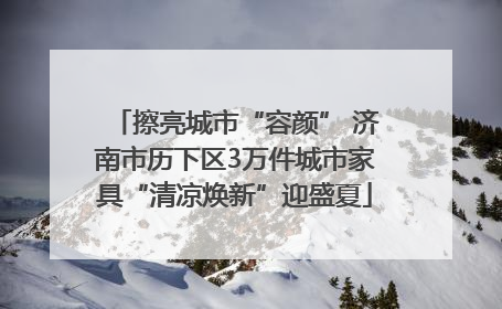擦亮城市“容颜” 济南市历下区3万件城市家具“清凉焕新”迎盛夏