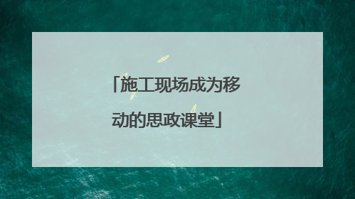 施工现场成为移动的思政课堂