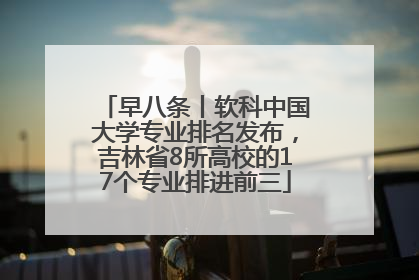 早八条丨软科中国大学专业排名发布，吉林省8所高校的17个专业排进前三