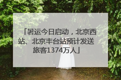 暑运今日启动，北京西站、北京丰台站预计发送旅客1374万人