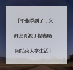毕业季到了，文淇张真源丁程鑫晒照结束大学生活