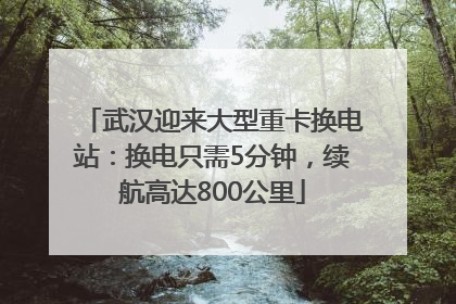 武汉迎来大型重卡换电站：换电只需5分钟，续航高达800公里