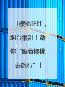 樱桃正红，烟台很甜！邀你“跟着樱桃去旅行”