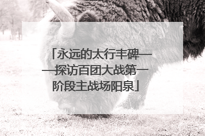 永远的太行丰碑——探访百团大战第一阶段主战场阳泉