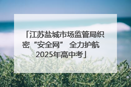 江苏盐城市场监管局织密“安全网” 全力护航2025年高中考