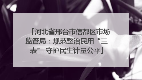 河北省邢台市信都区市场监管局：规范整治民用“三表” 守护民生计量公平