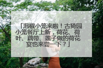 泡椒小笼来啦！古猗园小笼餐厅上新，荷花、荷叶、藕带、莲子做的荷花宴也来尝一下？