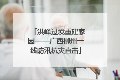 洪峰过境重建家园——广西柳州一线防汛抗灾直击