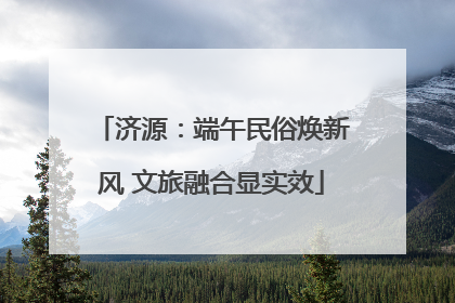 济源：端午民俗焕新风 文旅融合显实效
