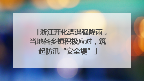 浙江开化遭遇强降雨，当地各乡镇积极应对，筑起防汛“安全堤”