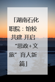 湖南石化职院：馆校共建 开启“思政+文旅”育人新篇