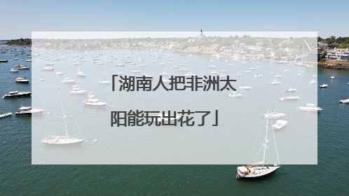 湖南人把非洲太阳能玩出花了