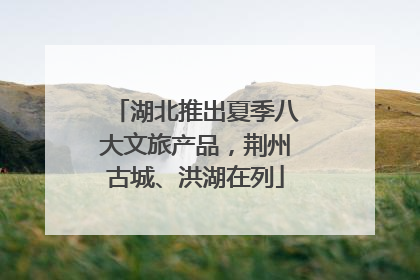 湖北推出夏季八大文旅产品，荆州古城、洪湖在列