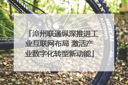 漳州联通纵深推进工业互联网布局 激活产业数字化转型新动能