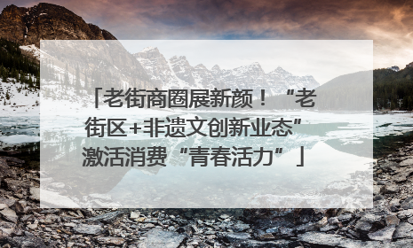 老街商圈展新颜！“老街区+非遗文创新业态”激活消费“青春活力”