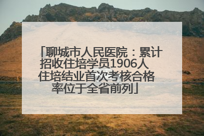 聊城市人民医院：累计招收住培学员1906人 住培结业首次考核合格率位于全省前列