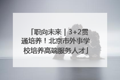 职向未来｜3+2贯通培养！北京市外事学校培养高端服务人才