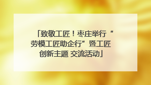 致敬工匠！枣庄举行“劳模工匠助企行”暨工匠创新主题 交流活动