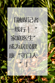 融媒记者一线行｜“家庭医生”成为居民健康“守门人”