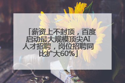 薪资上不封顶，百度启动最大规模顶尖AI人才招聘，岗位招聘同比扩大60%