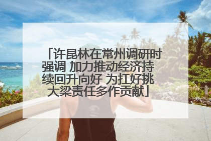 许昆林在常州调研时强调 加力推动经济持续回升向好 为扛好挑大梁责任多作贡献