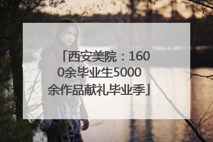 西安美院：1600余毕业生5000余作品献礼毕业季