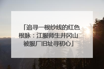 追寻一根纱线的红色根脉：江服师生井冈山被服厂旧址寻初心