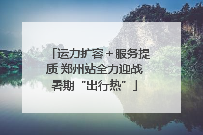 运力扩容＋服务提质 郑州站全力迎战暑期“出行热”