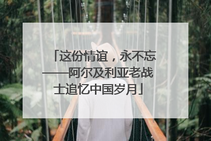 这份情谊，永不忘——阿尔及利亚老战士追忆中国岁月