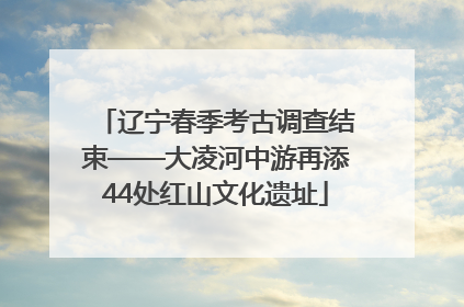 辽宁春季考古调查结束——大凌河中游再添44处红山文化遗址