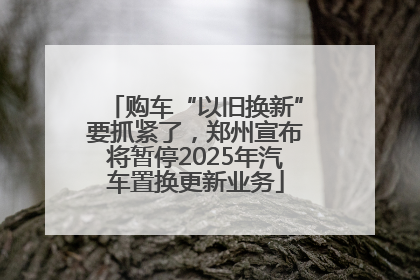 购车“以旧换新”要抓紧了，郑州宣布将暂停2025年汽车置换更新业务