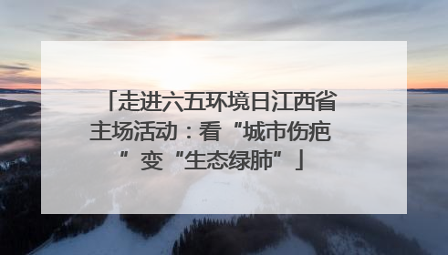 走进六五环境日江西省主场活动：看“城市伤疤”变“生态绿肺”